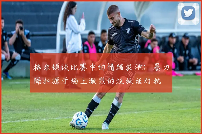 梅尔顿谈比赛中的情绪发泄：暴力隔扣源于场上激烈的垃圾话对抗