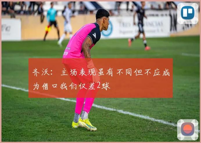 齐沃：主场表现虽有不同但不应成为借口我们仅差2球
