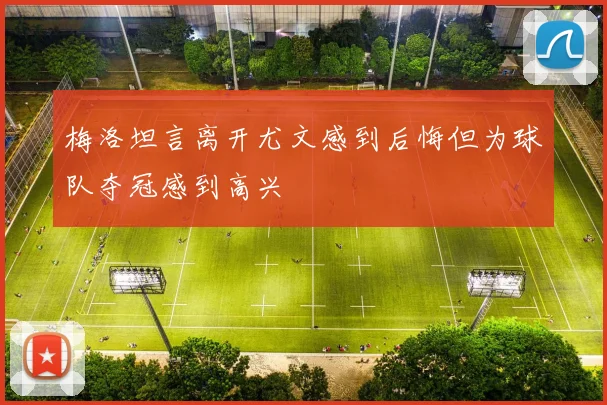 梅洛坦言离开尤文感到后悔但为球队夺冠感到高兴