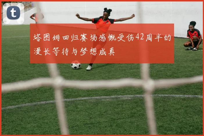 塔图姆回归赛场感慨受伤42周半的漫长等待与梦想成真
