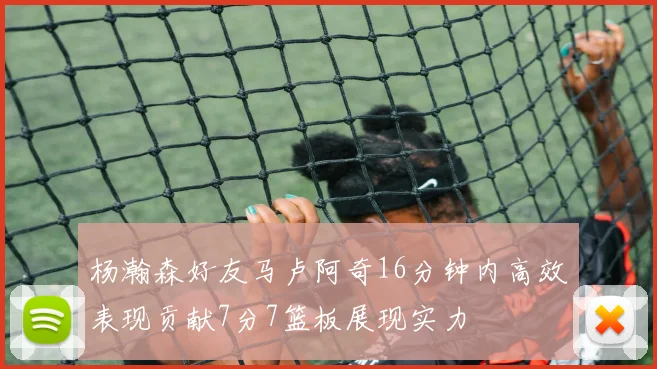 杨瀚森好友马卢阿奇16分钟内高效表现贡献7分7篮板展现实力