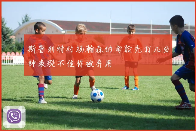 斯普利特对杨瀚森的考验先打几分钟表现不佳将被弃用