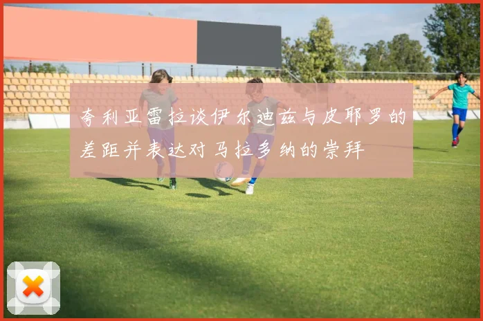 夸利亚雷拉谈伊尔迪兹与皮耶罗的差距并表达对马拉多纳的崇拜