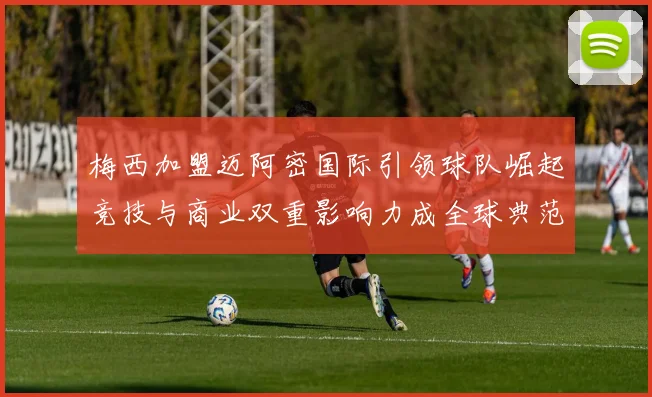 梅西加盟迈阿密国际引领球队崛起竞技与商业双重影响力成全球典范