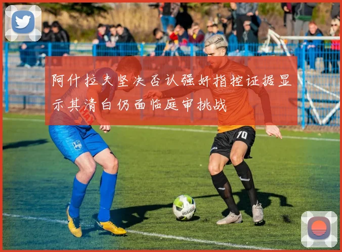 阿什拉夫坚决否认强奸指控证据显示其清白仍面临庭审挑战