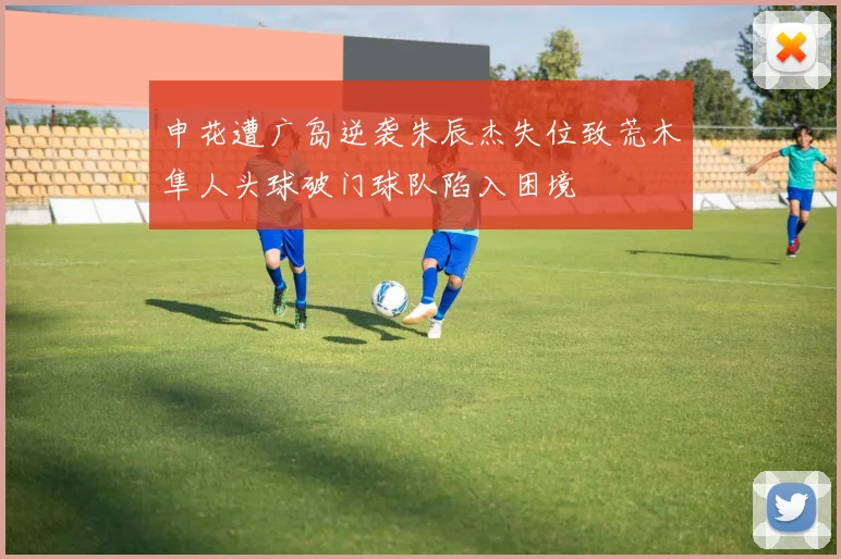 申花遭广岛逆袭朱辰杰失位致荒木隼人头球破门球队陷入困境
