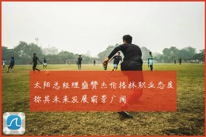 太阳总经理盛赞杰伦格林职业态度称其未来发展前景广阔