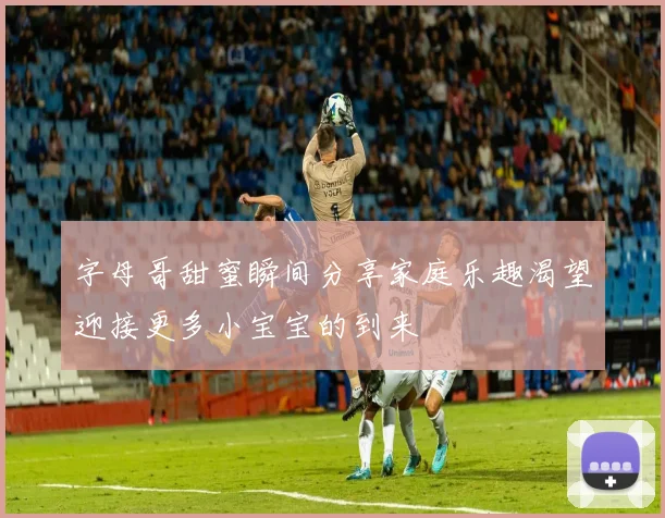 字母哥甜蜜瞬间分享家庭乐趣渴望迎接更多小宝宝的到来