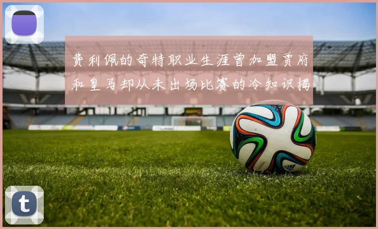 费利佩的奇特职业生涯曾加盟贾府和皇马却从未出场比赛的冷知识揭秘