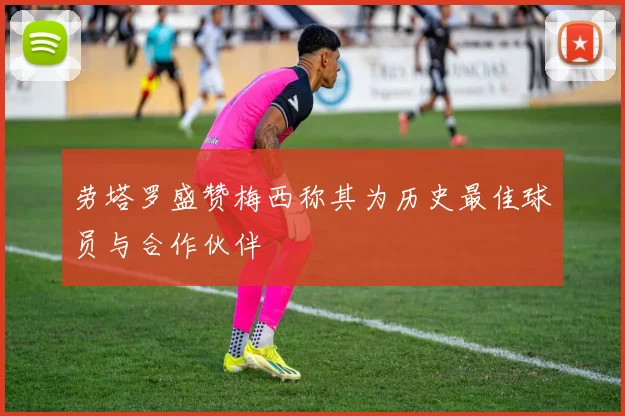 劳塔罗盛赞梅西称其为历史最佳球员与合作伙伴