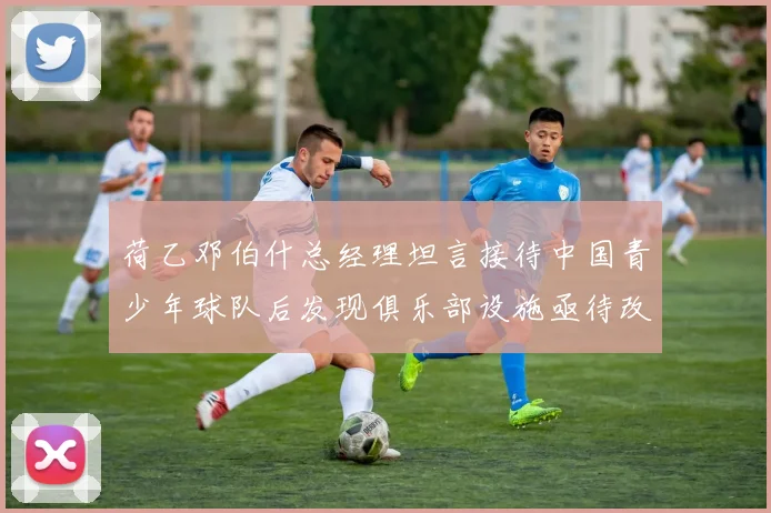 荷乙邓伯什总经理坦言接待中国青少年球队后发现俱乐部设施亟待改善