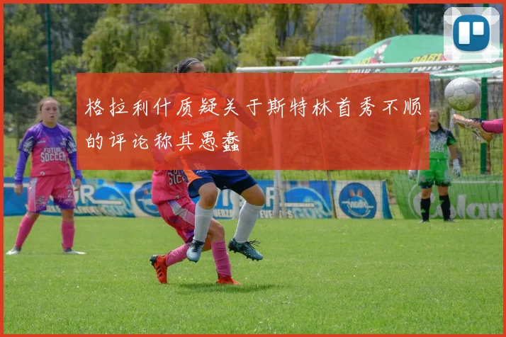 格拉利什质疑关于斯特林首秀不顺的评论称其愚蠢