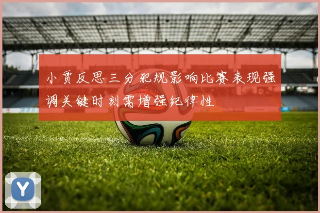 小贾反思三分犯规影响比赛表现强调关键时刻需增强纪律性