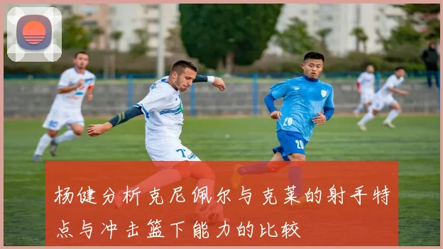 杨健分析克尼佩尔与克莱的射手特点与冲击篮下能力的比较
