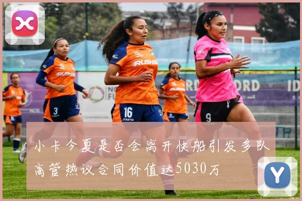 小卡今夏是否会离开快船引发多队高管热议合同价值达5030万