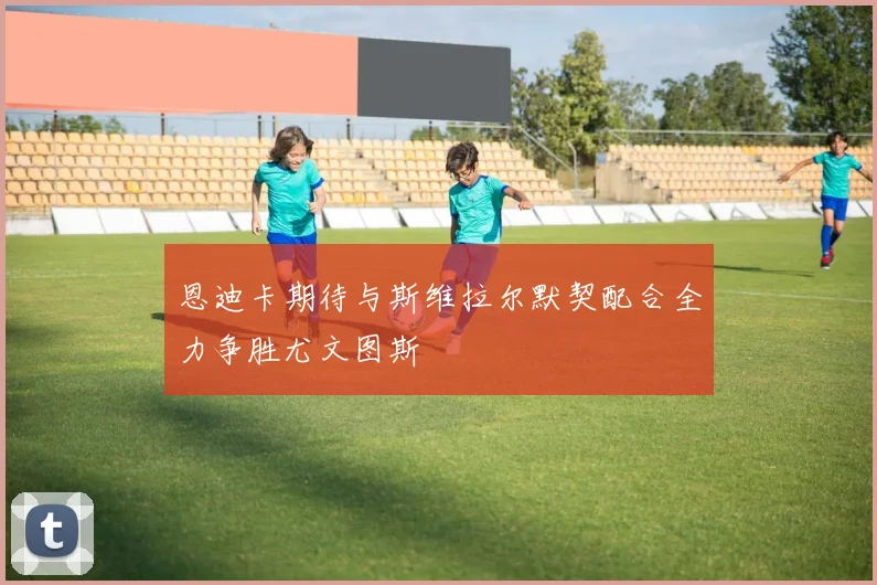 恩迪卡期待与斯维拉尔默契配合全力争胜尤文图斯