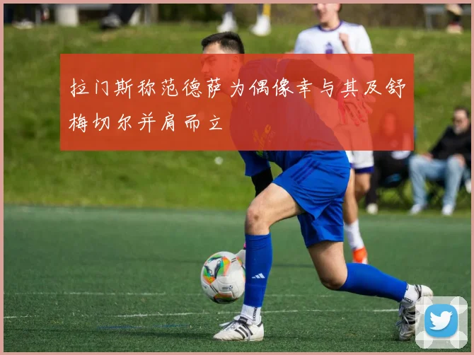 拉门斯称范德萨为偶像幸与其及舒梅切尔并肩而立