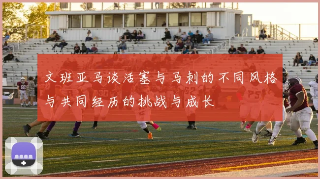 文班亚马谈活塞与马刺的不同风格与共同经历的挑战与成长